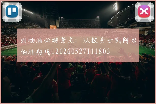 利物浦必游景点：从披头士到阿尔伯特船坞_20260527111803