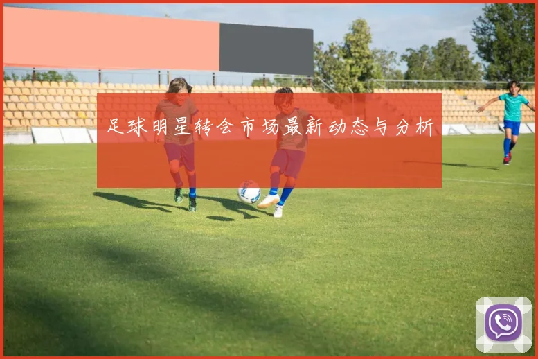 足球明星转会市场最新动态与分析