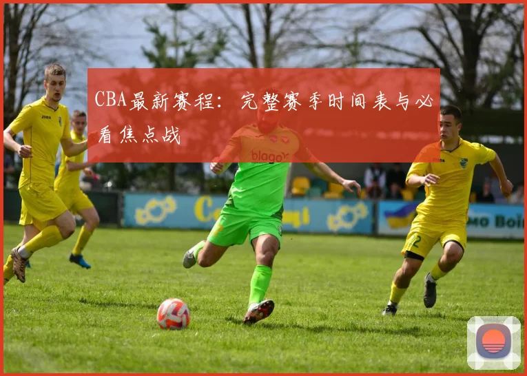 CBA最新赛程：完整赛季时间表与必看焦点战