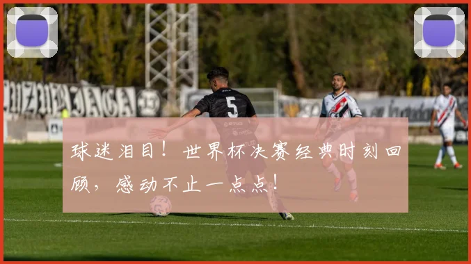 球迷泪目！世界杯决赛经典时刻回顾，感动不止一点点！