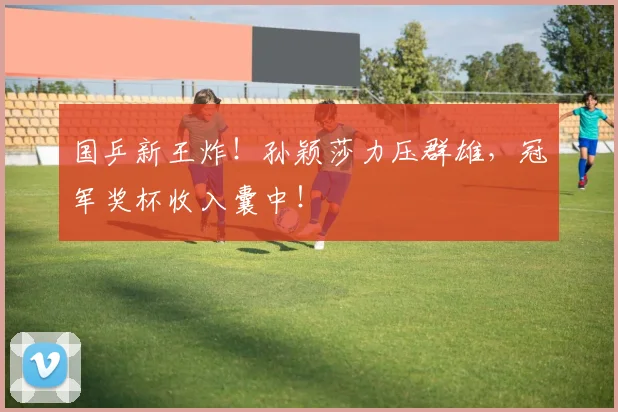 国乒新王炸！孙颖莎力压群雄，冠军奖杯收入囊中！