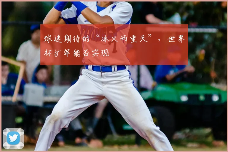 球迷期待的“冰火两重天”,世界杯扩军能否实现