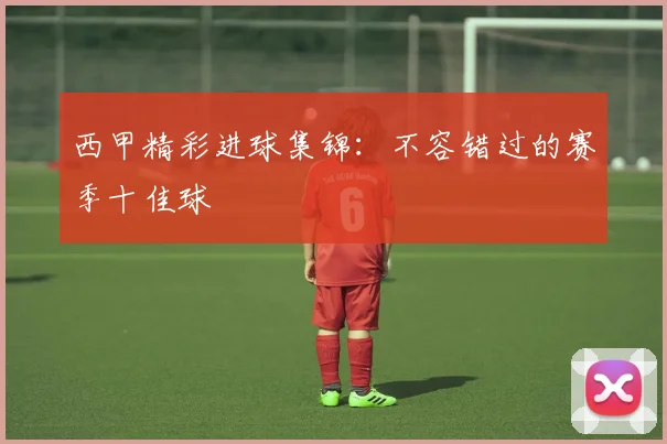 西甲精彩进球集锦:不容错过的赛季十佳球