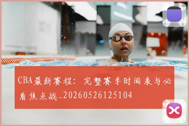 CBA最新赛程：完整赛季时间表与必看焦点战_20260526125104