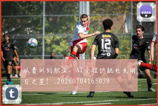从青训到职业，AI全程护航电竞明日之星！_20260704165039
