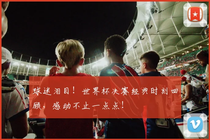 球迷泪目!世界杯决赛经典时刻回顾,感动不止一点点!