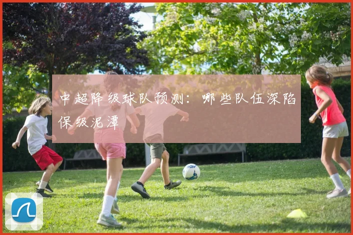 中超降级球队预测：哪些队伍深陷保级泥潭
